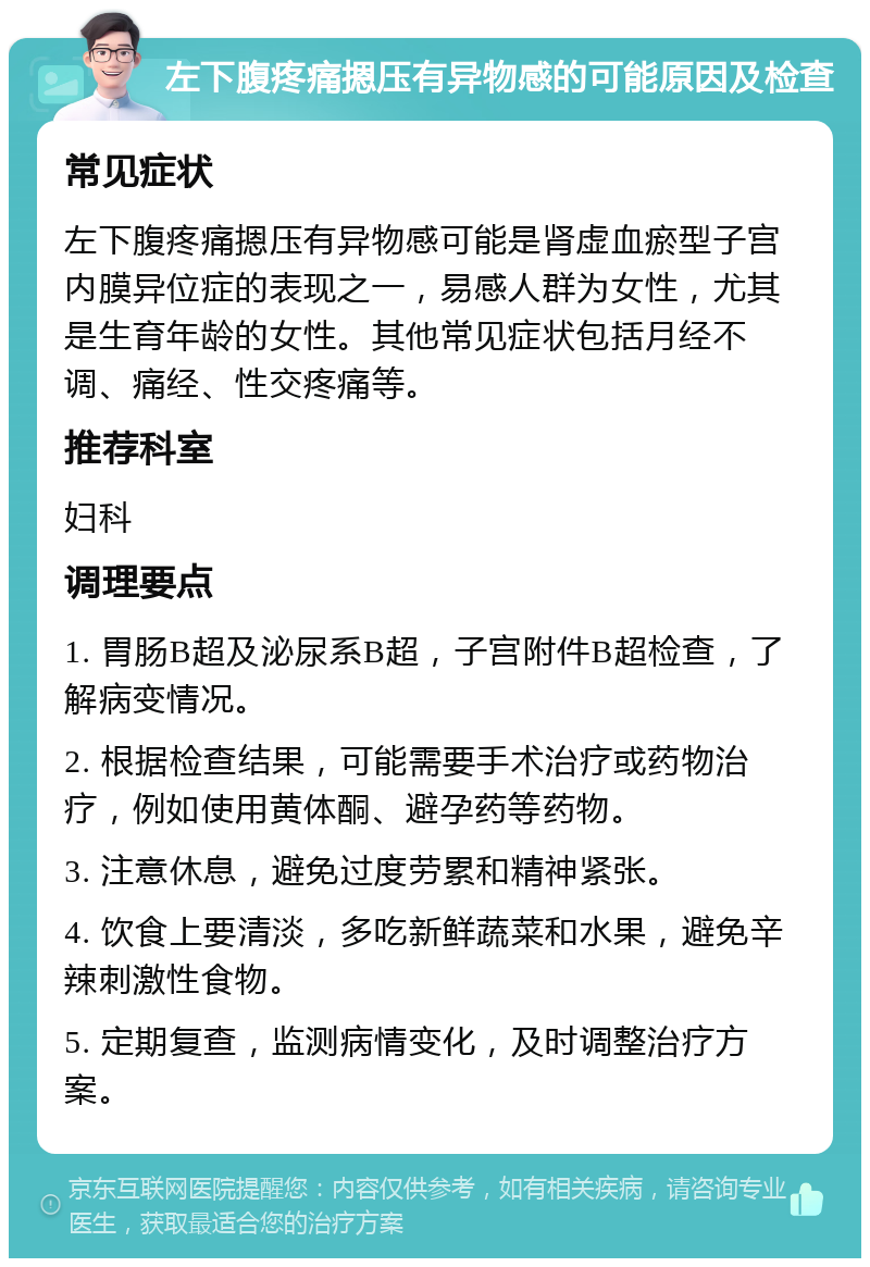 左下腹疼痛摁压有异物感的可能原因及检查 常见症状 左下腹疼痛摁压有异物感可能是肾虚血瘀型子宫内膜异位症的表现之一，易感人群为女性，尤其是生育年龄的女性。其他常见症状包括月经不调、痛经、性交疼痛等。 推荐科室 妇科 调理要点 1. 胃肠B超及泌尿系B超，子宫附件B超检查，了解病变情况。 2. 根据检查结果，可能需要手术治疗或药物治疗，例如使用黄体酮、避孕药等药物。 3. 注意休息，避免过度劳累和精神紧张。 4. 饮食上要清淡，多吃新鲜蔬菜和水果，避免辛辣刺激性食物。 5. 定期复查，监测病情变化，及时调整治疗方案。