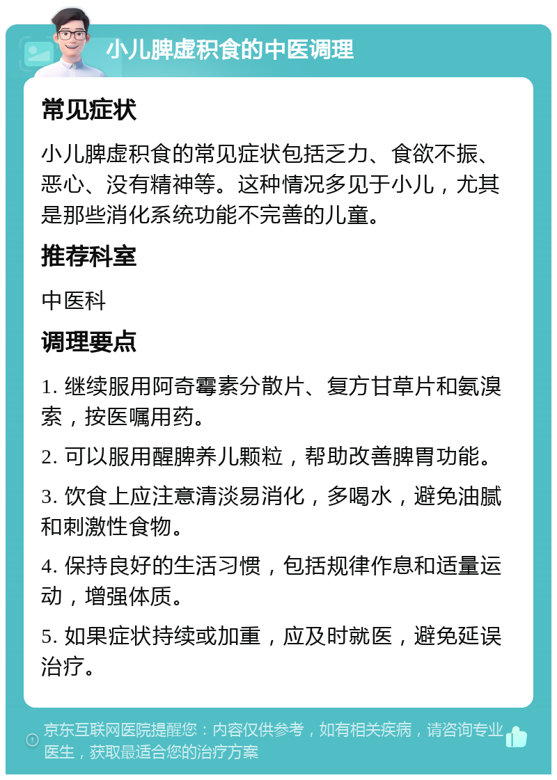 小儿脾虚积食的中医调理 常见症状 小儿脾虚积食的常见症状包括乏力、食欲不振、恶心、没有精神等。这种情况多见于小儿，尤其是那些消化系统功能不完善的儿童。 推荐科室 中医科 调理要点 1. 继续服用阿奇霉素分散片、复方甘草片和氨溴索，按医嘱用药。 2. 可以服用醒脾养儿颗粒，帮助改善脾胃功能。 3. 饮食上应注意清淡易消化，多喝水，避免油腻和刺激性食物。 4. 保持良好的生活习惯，包括规律作息和适量运动，增强体质。 5. 如果症状持续或加重，应及时就医，避免延误治疗。