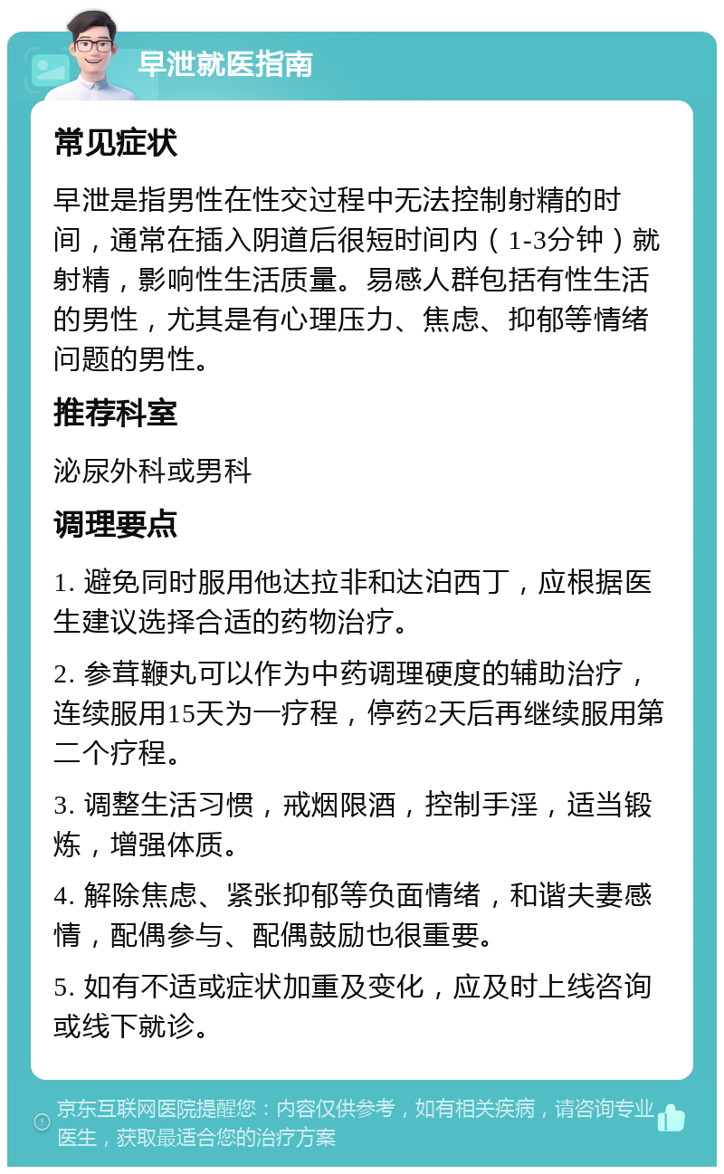 早泄就医指南 常见症状 早泄是指男性在性交过程中无法控制射精的时间，通常在插入阴道后很短时间内（1-3分钟）就射精，影响性生活质量。易感人群包括有性生活的男性，尤其是有心理压力、焦虑、抑郁等情绪问题的男性。 推荐科室 泌尿外科或男科 调理要点 1. 避免同时服用他达拉非和达泊西丁，应根据医生建议选择合适的药物治疗。 2. 参茸鞭丸可以作为中药调理硬度的辅助治疗，连续服用15天为一疗程，停药2天后再继续服用第二个疗程。 3. 调整生活习惯，戒烟限酒，控制手淫，适当锻炼，增强体质。 4. 解除焦虑、紧张抑郁等负面情绪，和谐夫妻感情，配偶参与、配偶鼓励也很重要。 5. 如有不适或症状加重及变化，应及时上线咨询或线下就诊。