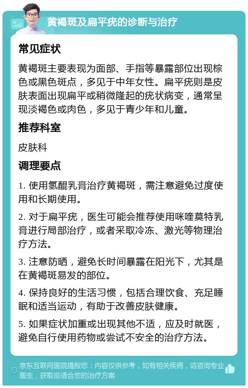 黄褐斑及扁平疣的诊断与治疗 常见症状 黄褐斑主要表现为面部、手指等暴露部位出现棕色或黑色斑点，多见于中年女性。扁平疣则是皮肤表面出现扁平或稍微隆起的疣状病变，通常呈现淡褐色或肉色，多见于青少年和儿童。 推荐科室 皮肤科 调理要点 1. 使用氢醌乳膏治疗黄褐斑，需注意避免过度使用和长期使用。 2. 对于扁平疣，医生可能会推荐使用咪喹莫特乳膏进行局部治疗，或者采取冷冻、激光等物理治疗方法。 3. 注意防晒，避免长时间暴露在阳光下，尤其是在黄褐斑易发的部位。 4. 保持良好的生活习惯，包括合理饮食、充足睡眠和适当运动，有助于改善皮肤健康。 5. 如果症状加重或出现其他不适，应及时就医，避免自行使用药物或尝试不安全的治疗方法。