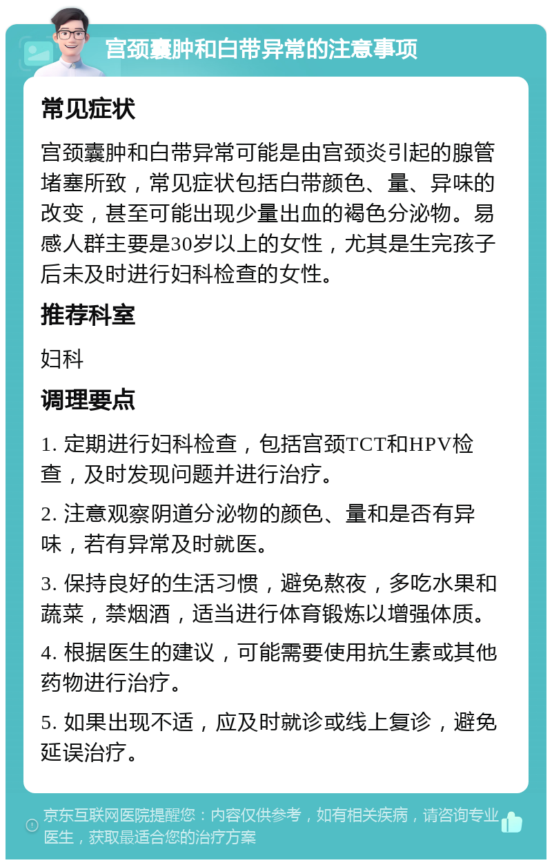 宫颈囊肿和白带异常的注意事项 常见症状 宫颈囊肿和白带异常可能是由宫颈炎引起的腺管堵塞所致，常见症状包括白带颜色、量、异味的改变，甚至可能出现少量出血的褐色分泌物。易感人群主要是30岁以上的女性，尤其是生完孩子后未及时进行妇科检查的女性。 推荐科室 妇科 调理要点 1. 定期进行妇科检查，包括宫颈TCT和HPV检查，及时发现问题并进行治疗。 2. 注意观察阴道分泌物的颜色、量和是否有异味，若有异常及时就医。 3. 保持良好的生活习惯，避免熬夜，多吃水果和蔬菜，禁烟酒，适当进行体育锻炼以增强体质。 4. 根据医生的建议，可能需要使用抗生素或其他药物进行治疗。 5. 如果出现不适，应及时就诊或线上复诊，避免延误治疗。