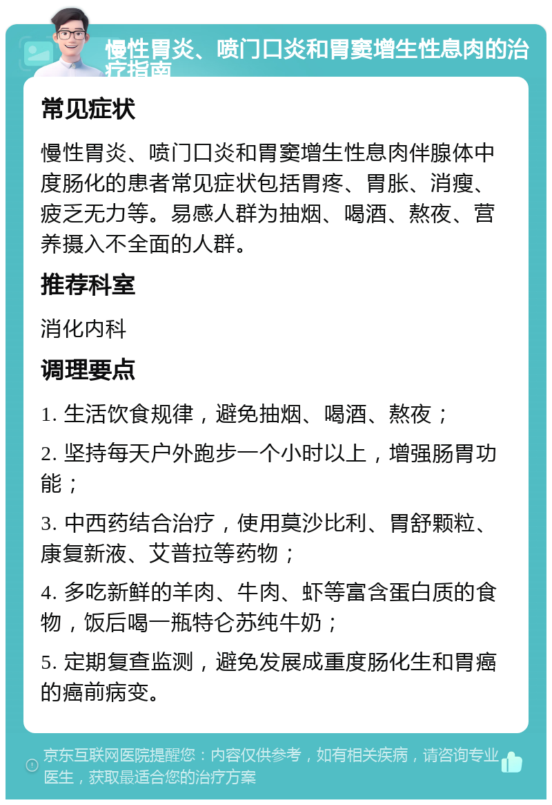 慢性胃炎、喷门口炎和胃窦增生性息肉的治疗指南 常见症状 慢性胃炎、喷门口炎和胃窦增生性息肉伴腺体中度肠化的患者常见症状包括胃疼、胃胀、消瘦、疲乏无力等。易感人群为抽烟、喝酒、熬夜、营养摄入不全面的人群。 推荐科室 消化内科 调理要点 1. 生活饮食规律，避免抽烟、喝酒、熬夜； 2. 坚持每天户外跑步一个小时以上，增强肠胃功能； 3. 中西药结合治疗，使用莫沙比利、胃舒颗粒、康复新液、艾普拉等药物； 4. 多吃新鲜的羊肉、牛肉、虾等富含蛋白质的食物，饭后喝一瓶特仑苏纯牛奶； 5. 定期复查监测，避免发展成重度肠化生和胃癌的癌前病变。