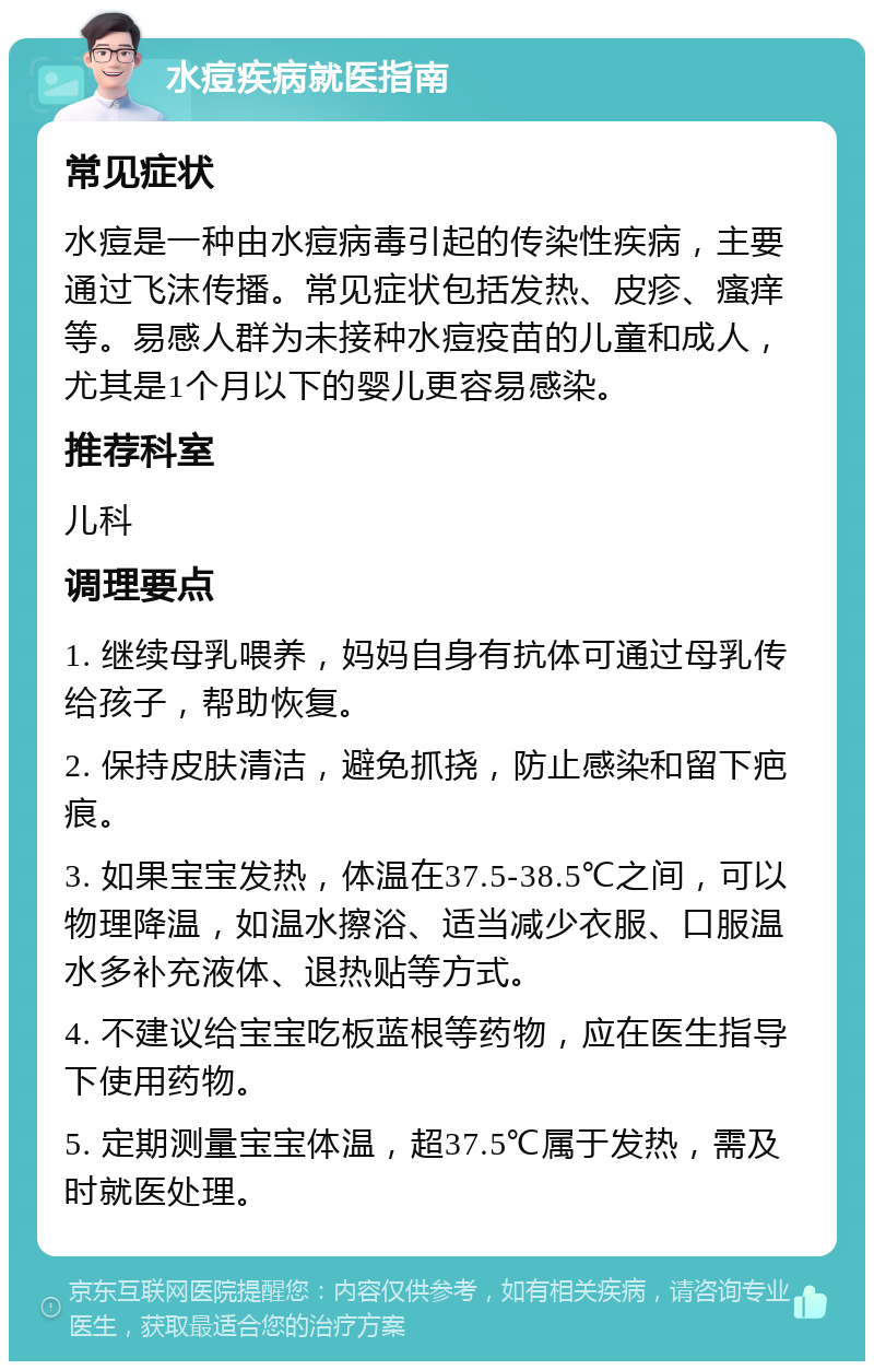 水痘疾病就医指南 常见症状 水痘是一种由水痘病毒引起的传染性疾病，主要通过飞沫传播。常见症状包括发热、皮疹、瘙痒等。易感人群为未接种水痘疫苗的儿童和成人，尤其是1个月以下的婴儿更容易感染。 推荐科室 儿科 调理要点 1. 继续母乳喂养，妈妈自身有抗体可通过母乳传给孩子，帮助恢复。 2. 保持皮肤清洁，避免抓挠，防止感染和留下疤痕。 3. 如果宝宝发热，体温在37.5-38.5℃之间，可以物理降温，如温水擦浴、适当减少衣服、口服温水多补充液体、退热贴等方式。 4. 不建议给宝宝吃板蓝根等药物，应在医生指导下使用药物。 5. 定期测量宝宝体温，超37.5℃属于发热，需及时就医处理。