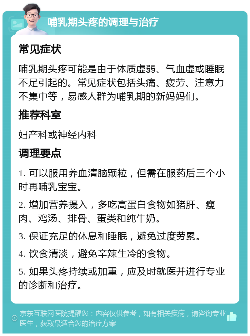 哺乳期头疼的调理与治疗 常见症状 哺乳期头疼可能是由于体质虚弱、气血虚或睡眠不足引起的。常见症状包括头痛、疲劳、注意力不集中等，易感人群为哺乳期的新妈妈们。 推荐科室 妇产科或神经内科 调理要点 1. 可以服用养血清脑颗粒，但需在服药后三个小时再哺乳宝宝。 2. 增加营养摄入，多吃高蛋白食物如猪肝、瘦肉、鸡汤、排骨、蛋类和纯牛奶。 3. 保证充足的休息和睡眠，避免过度劳累。 4. 饮食清淡，避免辛辣生冷的食物。 5. 如果头疼持续或加重，应及时就医并进行专业的诊断和治疗。