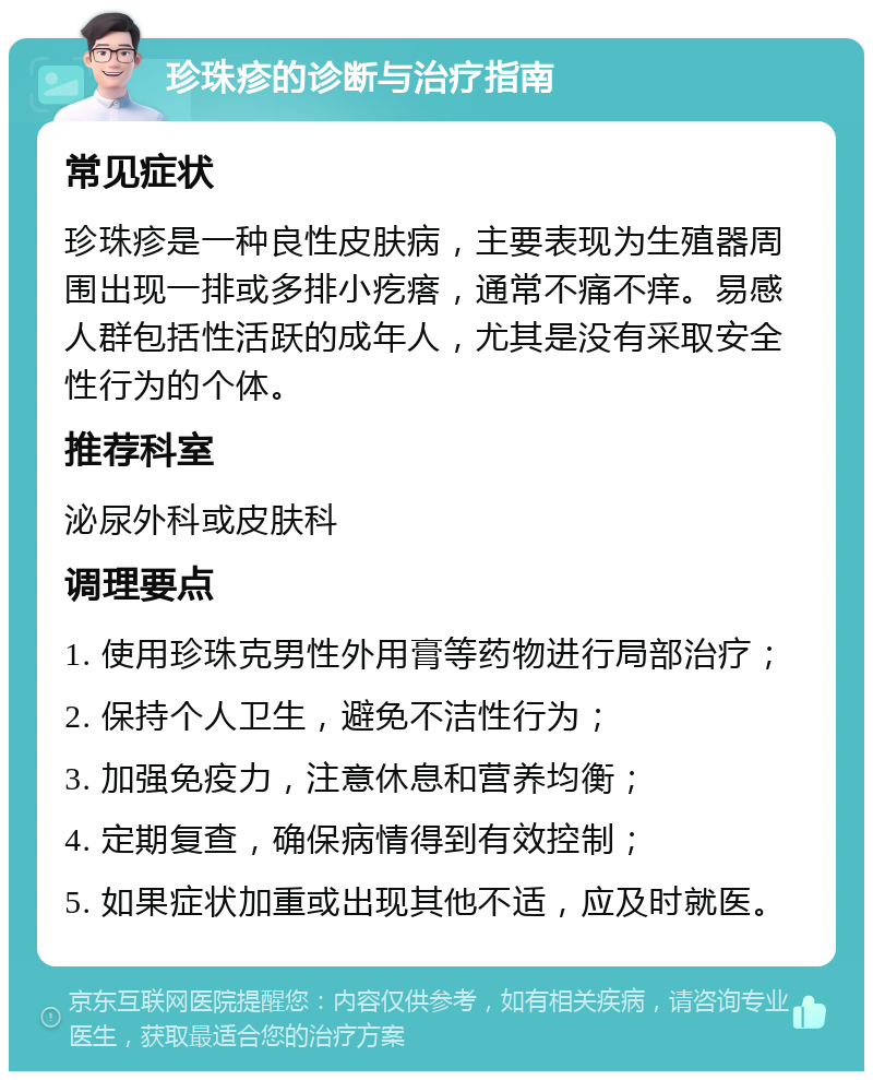 珍珠疹的诊断与治疗指南 常见症状 珍珠疹是一种良性皮肤病，主要表现为生殖器周围出现一排或多排小疙瘩，通常不痛不痒。易感人群包括性活跃的成年人，尤其是没有采取安全性行为的个体。 推荐科室 泌尿外科或皮肤科 调理要点 1. 使用珍珠克男性外用膏等药物进行局部治疗； 2. 保持个人卫生，避免不洁性行为； 3. 加强免疫力，注意休息和营养均衡； 4. 定期复查，确保病情得到有效控制； 5. 如果症状加重或出现其他不适，应及时就医。