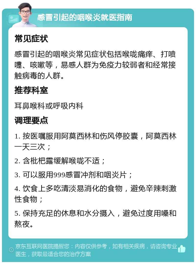 感冒引起的咽喉炎就医指南 常见症状 感冒引起的咽喉炎常见症状包括喉咙痛痒、打喷嚏、咳嗽等，易感人群为免疫力较弱者和经常接触病毒的人群。 推荐科室 耳鼻喉科或呼吸内科 调理要点 1. 按医嘱服用阿莫西林和伤风停胶囊，阿莫西林一天三次； 2. 含枇杷露缓解喉咙不适； 3. 可以服用999感冒冲剂和咽炎片； 4. 饮食上多吃清淡易消化的食物，避免辛辣刺激性食物； 5. 保持充足的休息和水分摄入，避免过度用嗓和熬夜。