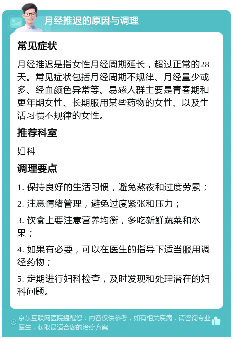 月经推迟的原因与调理 常见症状 月经推迟是指女性月经周期延长，超过正常的28天。常见症状包括月经周期不规律、月经量少或多、经血颜色异常等。易感人群主要是青春期和更年期女性、长期服用某些药物的女性、以及生活习惯不规律的女性。 推荐科室 妇科 调理要点 1. 保持良好的生活习惯，避免熬夜和过度劳累； 2. 注意情绪管理，避免过度紧张和压力； 3. 饮食上要注意营养均衡，多吃新鲜蔬菜和水果； 4. 如果有必要，可以在医生的指导下适当服用调经药物； 5. 定期进行妇科检查，及时发现和处理潜在的妇科问题。