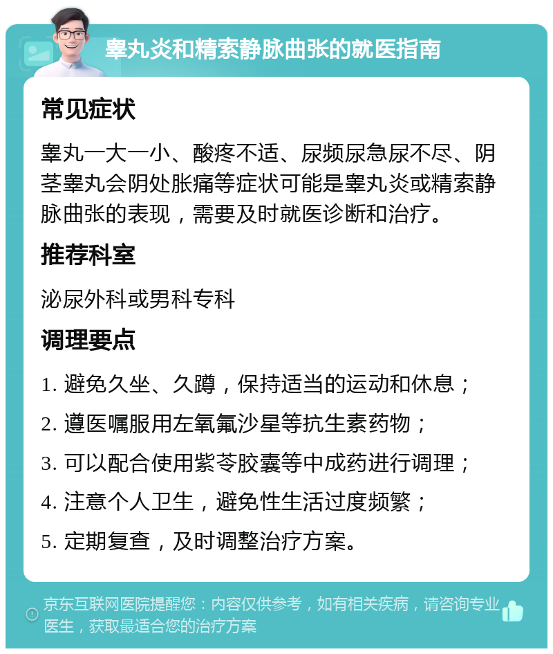 睾丸炎和精索静脉曲张的就医指南 常见症状 睾丸一大一小、酸疼不适、尿频尿急尿不尽、阴茎睾丸会阴处胀痛等症状可能是睾丸炎或精索静脉曲张的表现，需要及时就医诊断和治疗。 推荐科室 泌尿外科或男科专科 调理要点 1. 避免久坐、久蹲，保持适当的运动和休息； 2. 遵医嘱服用左氧氟沙星等抗生素药物； 3. 可以配合使用紫苓胶囊等中成药进行调理； 4. 注意个人卫生，避免性生活过度频繁； 5. 定期复查，及时调整治疗方案。