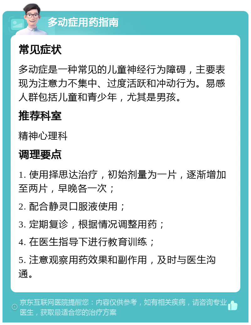 多动症用药指南 常见症状 多动症是一种常见的儿童神经行为障碍，主要表现为注意力不集中、过度活跃和冲动行为。易感人群包括儿童和青少年，尤其是男孩。 推荐科室 精神心理科 调理要点 1. 使用择思达治疗，初始剂量为一片，逐渐增加至两片，早晚各一次； 2. 配合静灵口服液使用； 3. 定期复诊，根据情况调整用药； 4. 在医生指导下进行教育训练； 5. 注意观察用药效果和副作用，及时与医生沟通。