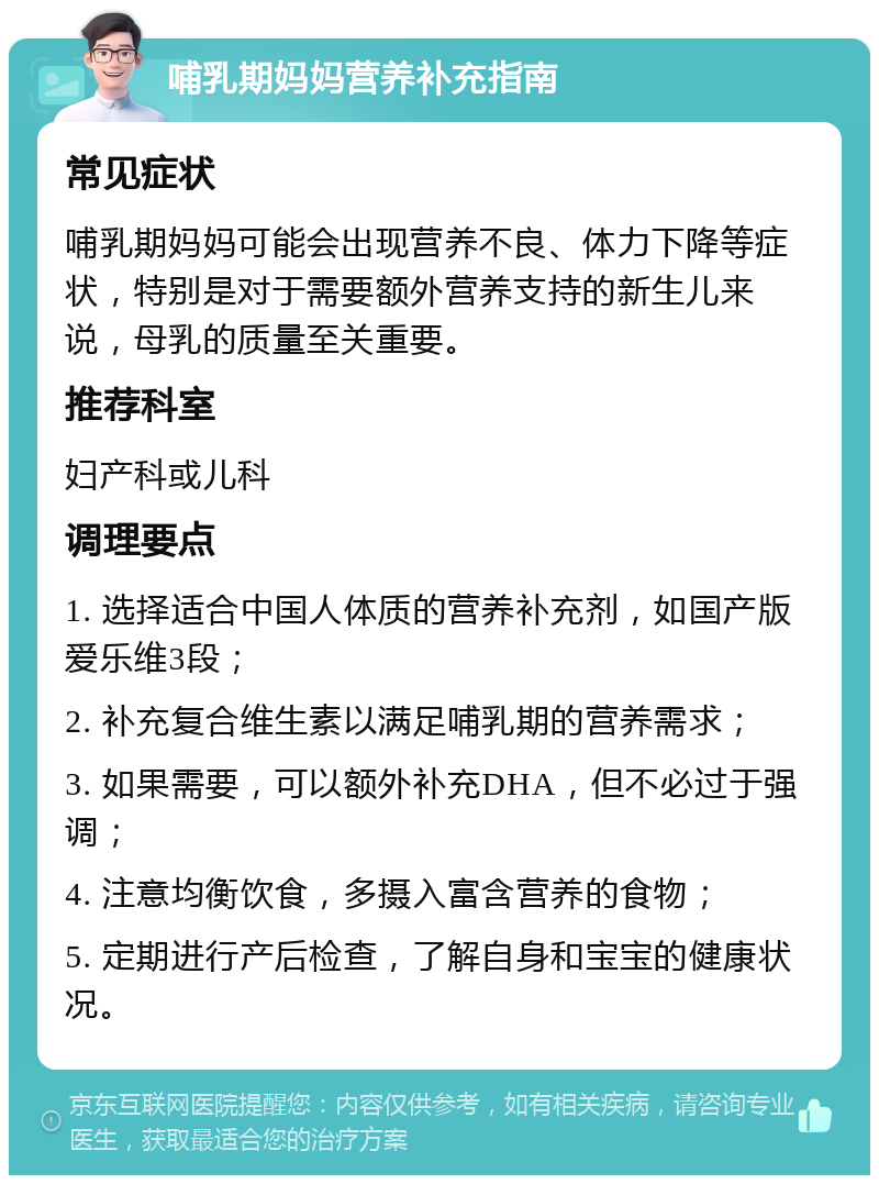 哺乳期妈妈营养补充指南 常见症状 哺乳期妈妈可能会出现营养不良、体力下降等症状，特别是对于需要额外营养支持的新生儿来说，母乳的质量至关重要。 推荐科室 妇产科或儿科 调理要点 1. 选择适合中国人体质的营养补充剂，如国产版爱乐维3段； 2. 补充复合维生素以满足哺乳期的营养需求； 3. 如果需要，可以额外补充DHA，但不必过于强调； 4. 注意均衡饮食，多摄入富含营养的食物； 5. 定期进行产后检查，了解自身和宝宝的健康状况。