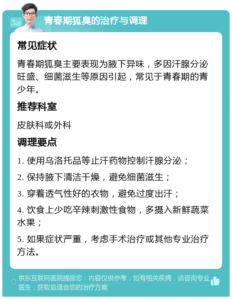 青春期狐臭的治疗与调理 常见症状 青春期狐臭主要表现为腋下异味，多因汗腺分泌旺盛、细菌滋生等原因引起，常见于青春期的青少年。 推荐科室 皮肤科或外科 调理要点 1. 使用乌洛托品等止汗药物控制汗腺分泌； 2. 保持腋下清洁干燥，避免细菌滋生； 3. 穿着透气性好的衣物，避免过度出汗； 4. 饮食上少吃辛辣刺激性食物，多摄入新鲜蔬菜水果； 5. 如果症状严重，考虑手术治疗或其他专业治疗方法。