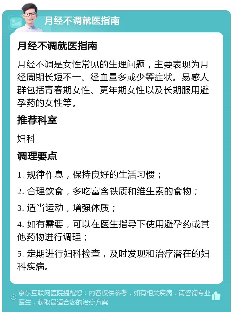 月经不调就医指南 月经不调就医指南 月经不调是女性常见的生理问题，主要表现为月经周期长短不一、经血量多或少等症状。易感人群包括青春期女性、更年期女性以及长期服用避孕药的女性等。 推荐科室 妇科 调理要点 1. 规律作息，保持良好的生活习惯； 2. 合理饮食，多吃富含铁质和维生素的食物； 3. 适当运动，增强体质； 4. 如有需要，可以在医生指导下使用避孕药或其他药物进行调理； 5. 定期进行妇科检查，及时发现和治疗潜在的妇科疾病。