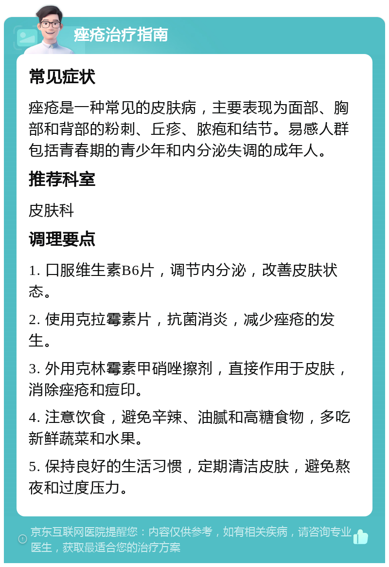 痤疮治疗指南 常见症状 痤疮是一种常见的皮肤病，主要表现为面部、胸部和背部的粉刺、丘疹、脓疱和结节。易感人群包括青春期的青少年和内分泌失调的成年人。 推荐科室 皮肤科 调理要点 1. 口服维生素B6片，调节内分泌，改善皮肤状态。 2. 使用克拉霉素片，抗菌消炎，减少痤疮的发生。 3. 外用克林霉素甲硝唑擦剂，直接作用于皮肤，消除痤疮和痘印。 4. 注意饮食，避免辛辣、油腻和高糖食物，多吃新鲜蔬菜和水果。 5. 保持良好的生活习惯，定期清洁皮肤，避免熬夜和过度压力。