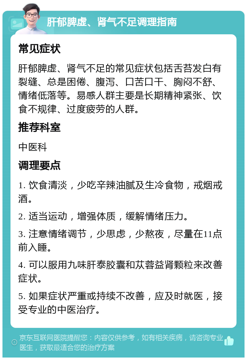 肝郁脾虚、肾气不足调理指南 常见症状 肝郁脾虚、肾气不足的常见症状包括舌苔发白有裂缝、总是困倦、腹泻、口苦口干、胸闷不舒、情绪低落等。易感人群主要是长期精神紧张、饮食不规律、过度疲劳的人群。 推荐科室 中医科 调理要点 1. 饮食清淡，少吃辛辣油腻及生冷食物，戒烟戒酒。 2. 适当运动，增强体质，缓解情绪压力。 3. 注意情绪调节，少思虑，少熬夜，尽量在11点前入睡。 4. 可以服用九味肝泰胶囊和苁蓉益肾颗粒来改善症状。 5. 如果症状严重或持续不改善，应及时就医，接受专业的中医治疗。