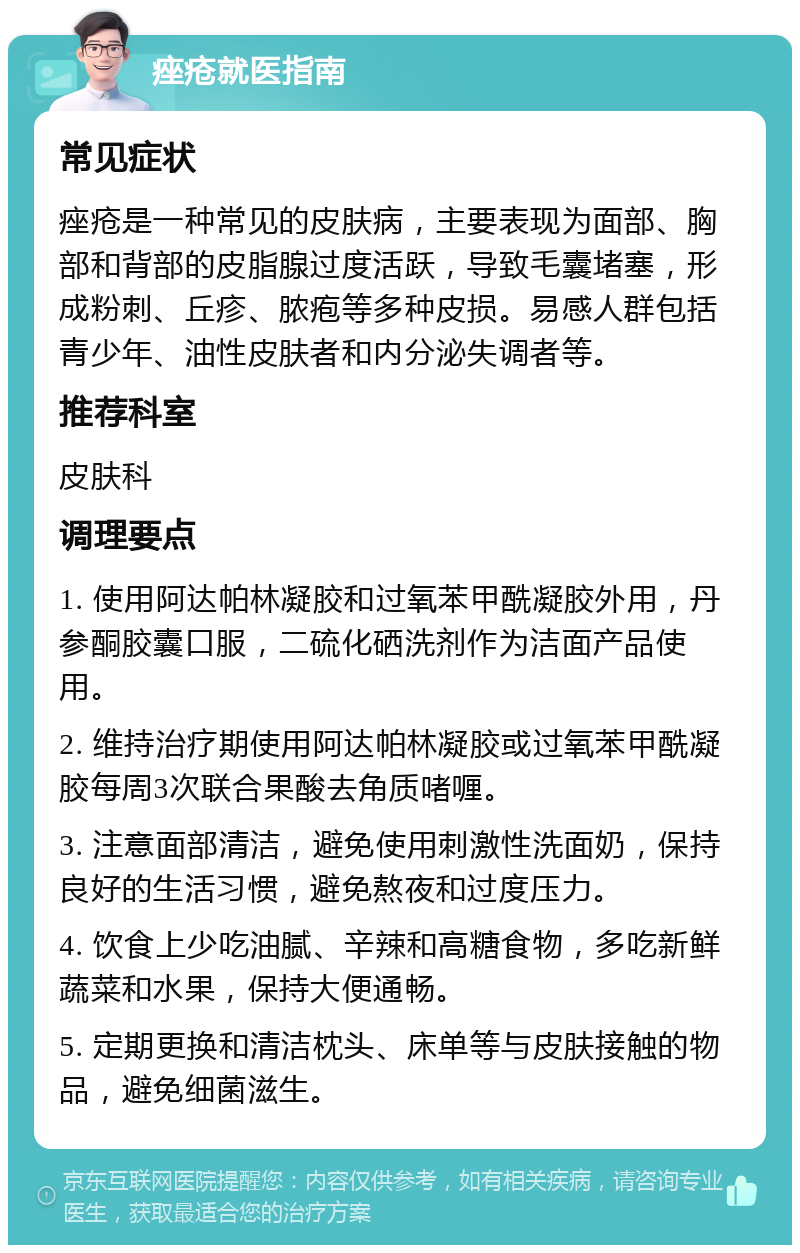 痤疮就医指南 常见症状 痤疮是一种常见的皮肤病，主要表现为面部、胸部和背部的皮脂腺过度活跃，导致毛囊堵塞，形成粉刺、丘疹、脓疱等多种皮损。易感人群包括青少年、油性皮肤者和内分泌失调者等。 推荐科室 皮肤科 调理要点 1. 使用阿达帕林凝胶和过氧苯甲酰凝胶外用，丹参酮胶囊口服，二硫化硒洗剂作为洁面产品使用。 2. 维持治疗期使用阿达帕林凝胶或过氧苯甲酰凝胶每周3次联合果酸去角质啫喱。 3. 注意面部清洁，避免使用刺激性洗面奶，保持良好的生活习惯，避免熬夜和过度压力。 4. 饮食上少吃油腻、辛辣和高糖食物，多吃新鲜蔬菜和水果，保持大便通畅。 5. 定期更换和清洁枕头、床单等与皮肤接触的物品，避免细菌滋生。