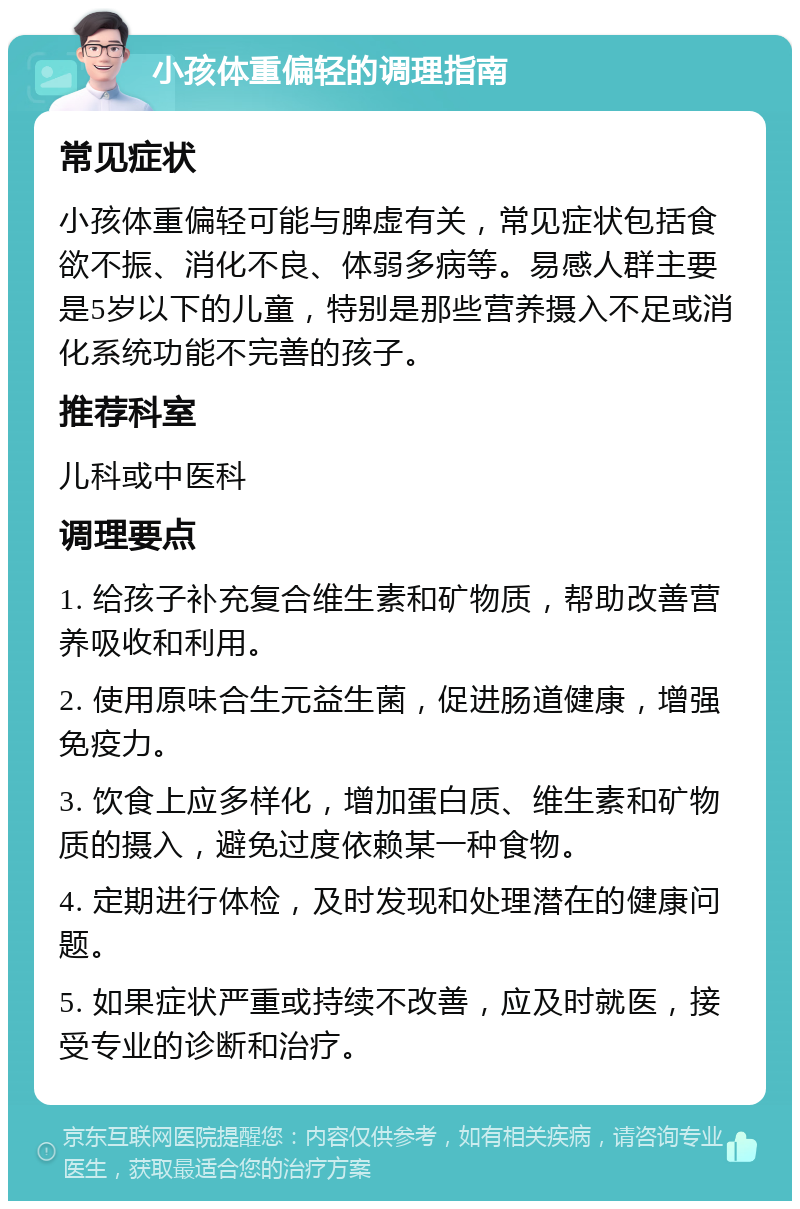 小孩体重偏轻的调理指南 常见症状 小孩体重偏轻可能与脾虚有关，常见症状包括食欲不振、消化不良、体弱多病等。易感人群主要是5岁以下的儿童，特别是那些营养摄入不足或消化系统功能不完善的孩子。 推荐科室 儿科或中医科 调理要点 1. 给孩子补充复合维生素和矿物质，帮助改善营养吸收和利用。 2. 使用原味合生元益生菌，促进肠道健康，增强免疫力。 3. 饮食上应多样化，增加蛋白质、维生素和矿物质的摄入，避免过度依赖某一种食物。 4. 定期进行体检，及时发现和处理潜在的健康问题。 5. 如果症状严重或持续不改善，应及时就医，接受专业的诊断和治疗。