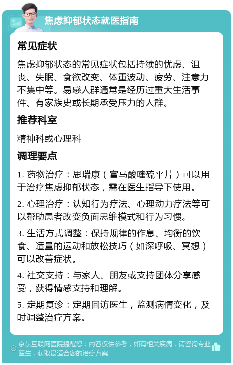 焦虑抑郁状态就医指南 常见症状 焦虑抑郁状态的常见症状包括持续的忧虑、沮丧、失眠、食欲改变、体重波动、疲劳、注意力不集中等。易感人群通常是经历过重大生活事件、有家族史或长期承受压力的人群。 推荐科室 精神科或心理科 调理要点 1. 药物治疗：思瑞康（富马酸喹硫平片）可以用于治疗焦虑抑郁状态，需在医生指导下使用。 2. 心理治疗：认知行为疗法、心理动力疗法等可以帮助患者改变负面思维模式和行为习惯。 3. 生活方式调整：保持规律的作息、均衡的饮食、适量的运动和放松技巧（如深呼吸、冥想）可以改善症状。 4. 社交支持：与家人、朋友或支持团体分享感受，获得情感支持和理解。 5. 定期复诊：定期回访医生，监测病情变化，及时调整治疗方案。