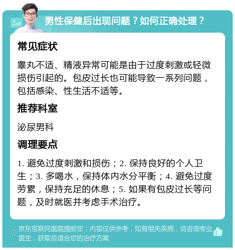 男性保健后出现问题？如何正确处理？ 常见症状 睾丸不适、精液异常可能是由于过度刺激或轻微损伤引起的。包皮过长也可能导致一系列问题，包括感染、性生活不适等。 推荐科室 泌尿男科 调理要点 1. 避免过度刺激和损伤；2. 保持良好的个人卫生；3. 多喝水，保持体内水分平衡；4. 避免过度劳累，保持充足的休息；5. 如果有包皮过长等问题，及时就医并考虑手术治疗。