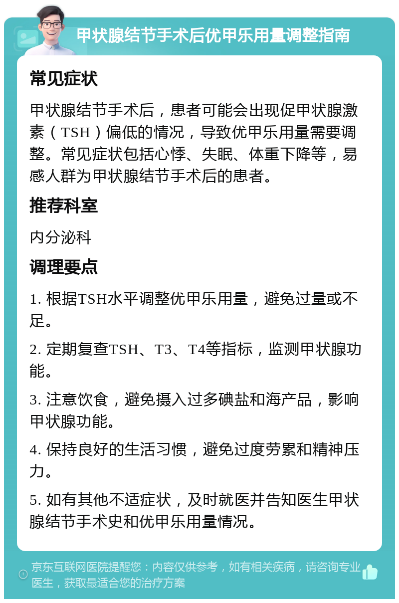 甲状腺结节手术后优甲乐用量调整指南 常见症状 甲状腺结节手术后，患者可能会出现促甲状腺激素（TSH）偏低的情况，导致优甲乐用量需要调整。常见症状包括心悸、失眠、体重下降等，易感人群为甲状腺结节手术后的患者。 推荐科室 内分泌科 调理要点 1. 根据TSH水平调整优甲乐用量，避免过量或不足。 2. 定期复查TSH、T3、T4等指标，监测甲状腺功能。 3. 注意饮食，避免摄入过多碘盐和海产品，影响甲状腺功能。 4. 保持良好的生活习惯，避免过度劳累和精神压力。 5. 如有其他不适症状，及时就医并告知医生甲状腺结节手术史和优甲乐用量情况。