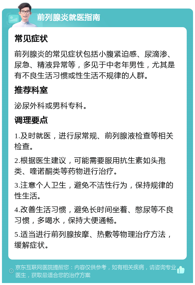 前列腺炎就医指南 常见症状 前列腺炎的常见症状包括小腹紧迫感、尿滴渗、尿急、精液异常等，多见于中老年男性，尤其是有不良生活习惯或性生活不规律的人群。 推荐科室 泌尿外科或男科专科。 调理要点 1.及时就医，进行尿常规、前列腺液检查等相关检查。 2.根据医生建议，可能需要服用抗生素如头孢类、喹诺酮类等药物进行治疗。 3.注意个人卫生，避免不洁性行为，保持规律的性生活。 4.改善生活习惯，避免长时间坐着、憋尿等不良习惯，多喝水，保持大便通畅。 5.适当进行前列腺按摩、热敷等物理治疗方法，缓解症状。