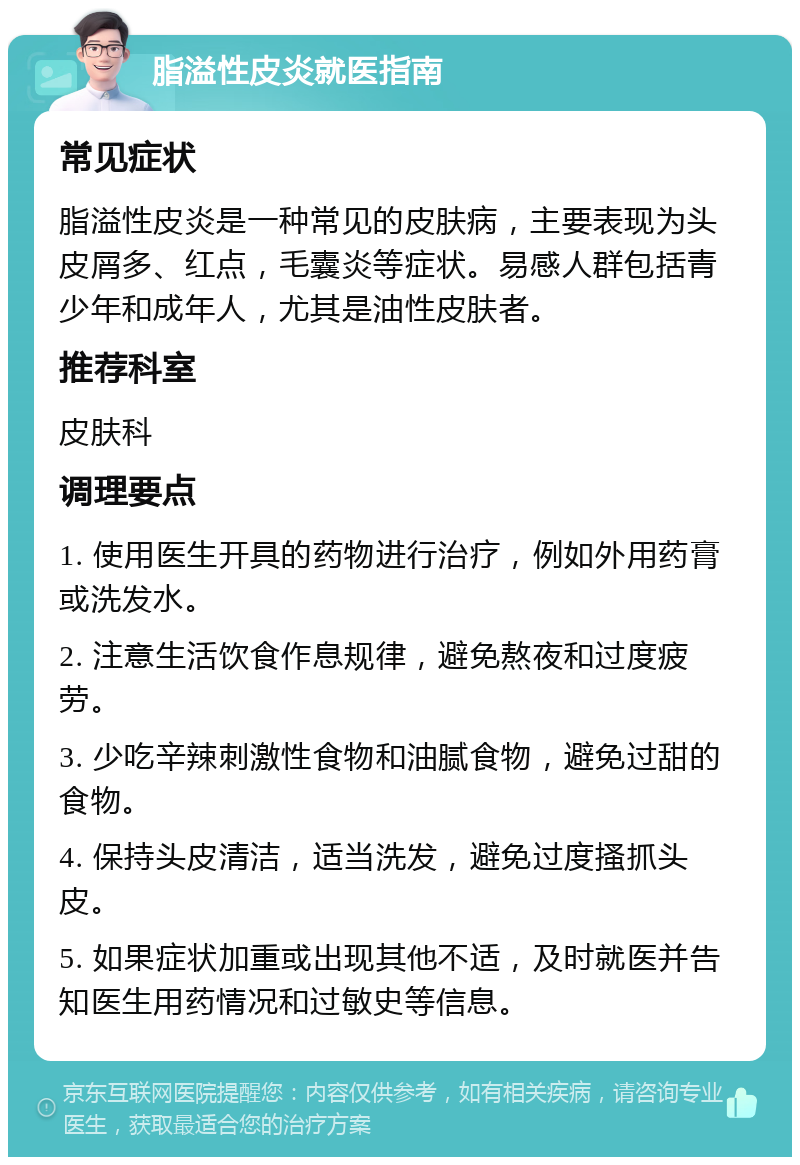 脂溢性皮炎就医指南 常见症状 脂溢性皮炎是一种常见的皮肤病，主要表现为头皮屑多、红点，毛囊炎等症状。易感人群包括青少年和成年人，尤其是油性皮肤者。 推荐科室 皮肤科 调理要点 1. 使用医生开具的药物进行治疗，例如外用药膏或洗发水。 2. 注意生活饮食作息规律，避免熬夜和过度疲劳。 3. 少吃辛辣刺激性食物和油腻食物，避免过甜的食物。 4. 保持头皮清洁，适当洗发，避免过度搔抓头皮。 5. 如果症状加重或出现其他不适，及时就医并告知医生用药情况和过敏史等信息。