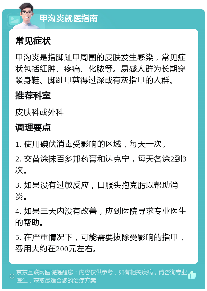 甲沟炎就医指南 常见症状 甲沟炎是指脚趾甲周围的皮肤发生感染，常见症状包括红肿、疼痛、化脓等。易感人群为长期穿紧身鞋、脚趾甲剪得过深或有灰指甲的人群。 推荐科室 皮肤科或外科 调理要点 1. 使用碘伏消毒受影响的区域，每天一次。 2. 交替涂抹百多邦药膏和达克宁，每天各涂2到3次。 3. 如果没有过敏反应，口服头孢克肟以帮助消炎。 4. 如果三天内没有改善，应到医院寻求专业医生的帮助。 5. 在严重情况下，可能需要拔除受影响的指甲，费用大约在200元左右。