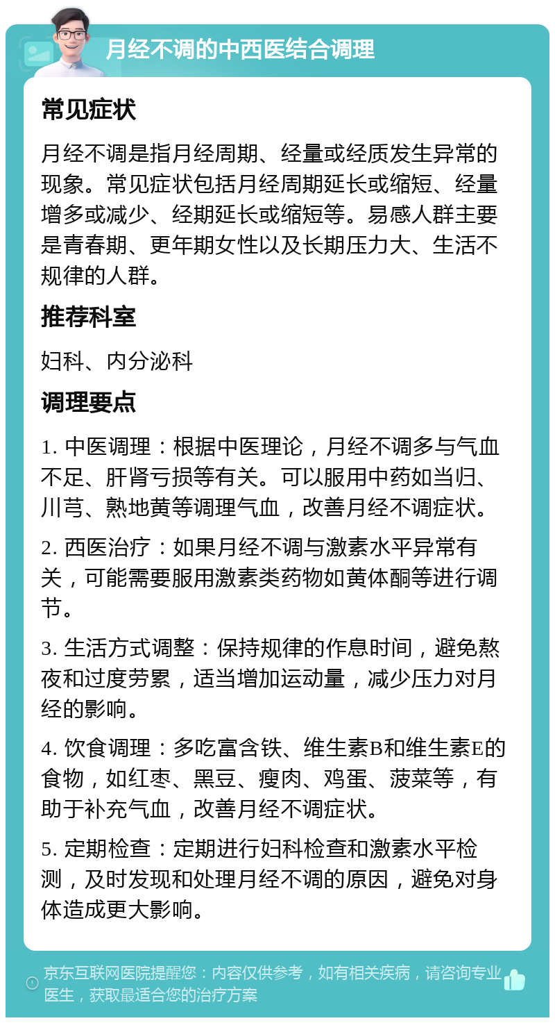 月经不调的中西医结合调理 常见症状 月经不调是指月经周期、经量或经质发生异常的现象。常见症状包括月经周期延长或缩短、经量增多或减少、经期延长或缩短等。易感人群主要是青春期、更年期女性以及长期压力大、生活不规律的人群。 推荐科室 妇科、内分泌科 调理要点 1. 中医调理：根据中医理论，月经不调多与气血不足、肝肾亏损等有关。可以服用中药如当归、川芎、熟地黄等调理气血，改善月经不调症状。 2. 西医治疗：如果月经不调与激素水平异常有关，可能需要服用激素类药物如黄体酮等进行调节。 3. 生活方式调整：保持规律的作息时间，避免熬夜和过度劳累，适当增加运动量，减少压力对月经的影响。 4. 饮食调理：多吃富含铁、维生素B和维生素E的食物，如红枣、黑豆、瘦肉、鸡蛋、菠菜等，有助于补充气血，改善月经不调症状。 5. 定期检查：定期进行妇科检查和激素水平检测，及时发现和处理月经不调的原因，避免对身体造成更大影响。