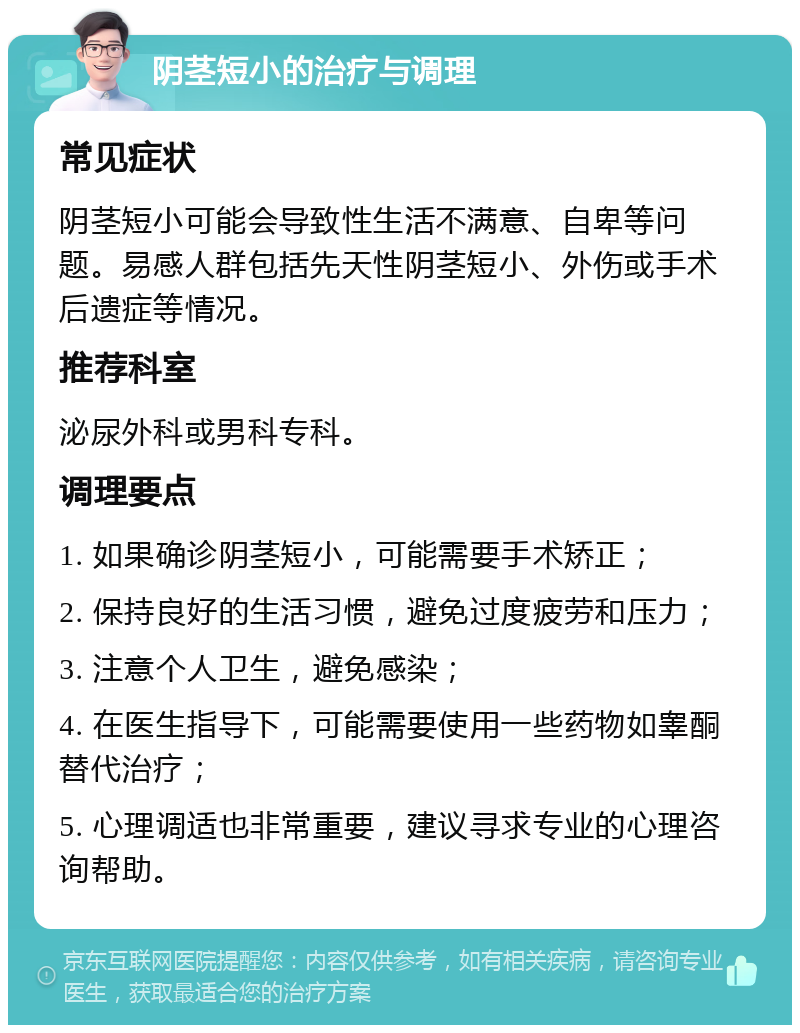 阴茎短小的治疗与调理 常见症状 阴茎短小可能会导致性生活不满意、自卑等问题。易感人群包括先天性阴茎短小、外伤或手术后遗症等情况。 推荐科室 泌尿外科或男科专科。 调理要点 1. 如果确诊阴茎短小，可能需要手术矫正； 2. 保持良好的生活习惯，避免过度疲劳和压力； 3. 注意个人卫生，避免感染； 4. 在医生指导下，可能需要使用一些药物如睾酮替代治疗； 5. 心理调适也非常重要，建议寻求专业的心理咨询帮助。