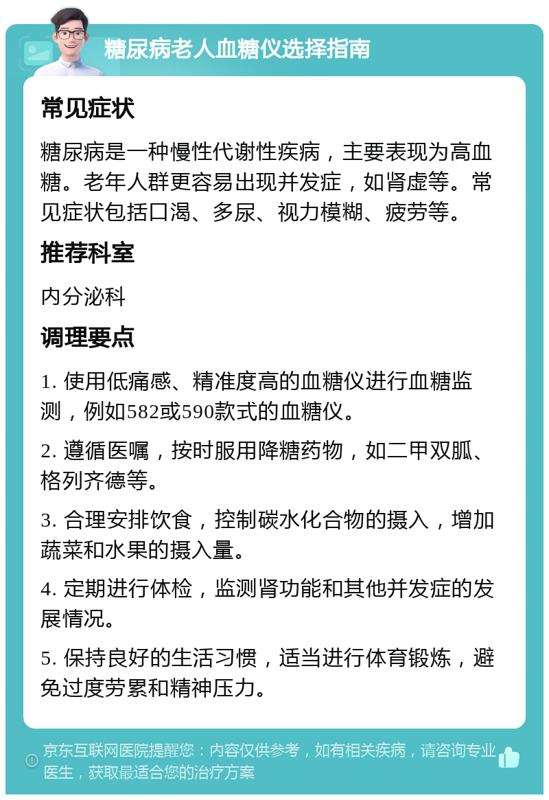 糖尿病老人血糖仪选择指南 常见症状 糖尿病是一种慢性代谢性疾病，主要表现为高血糖。老年人群更容易出现并发症，如肾虚等。常见症状包括口渴、多尿、视力模糊、疲劳等。 推荐科室 内分泌科 调理要点 1. 使用低痛感、精准度高的血糖仪进行血糖监测，例如582或590款式的血糖仪。 2. 遵循医嘱，按时服用降糖药物，如二甲双胍、格列齐德等。 3. 合理安排饮食，控制碳水化合物的摄入，增加蔬菜和水果的摄入量。 4. 定期进行体检，监测肾功能和其他并发症的发展情况。 5. 保持良好的生活习惯，适当进行体育锻炼，避免过度劳累和精神压力。