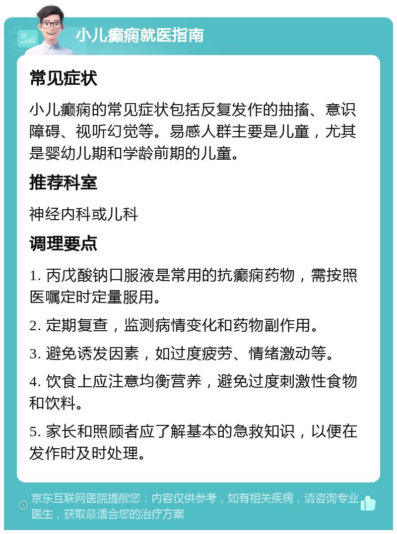 小儿癫痫就医指南 常见症状 小儿癫痫的常见症状包括反复发作的抽搐、意识障碍、视听幻觉等。易感人群主要是儿童，尤其是婴幼儿期和学龄前期的儿童。 推荐科室 神经内科或儿科 调理要点 1. 丙戊酸钠口服液是常用的抗癫痫药物，需按照医嘱定时定量服用。 2. 定期复查，监测病情变化和药物副作用。 3. 避免诱发因素，如过度疲劳、情绪激动等。 4. 饮食上应注意均衡营养，避免过度刺激性食物和饮料。 5. 家长和照顾者应了解基本的急救知识，以便在发作时及时处理。