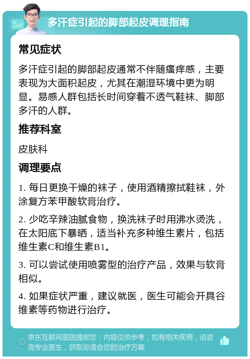 多汗症引起的脚部起皮调理指南 常见症状 多汗症引起的脚部起皮通常不伴随瘙痒感，主要表现为大面积起皮，尤其在潮湿环境中更为明显。易感人群包括长时间穿着不透气鞋袜、脚部多汗的人群。 推荐科室 皮肤科 调理要点 1. 每日更换干燥的袜子，使用酒精擦拭鞋袜，外涂复方苯甲酸软膏治疗。 2. 少吃辛辣油腻食物，换洗袜子时用沸水烫洗，在太阳底下暴晒，适当补充多种维生素片，包括维生素C和维生素B1。 3. 可以尝试使用喷雾型的治疗产品，效果与软膏相似。 4. 如果症状严重，建议就医，医生可能会开具谷维素等药物进行治疗。