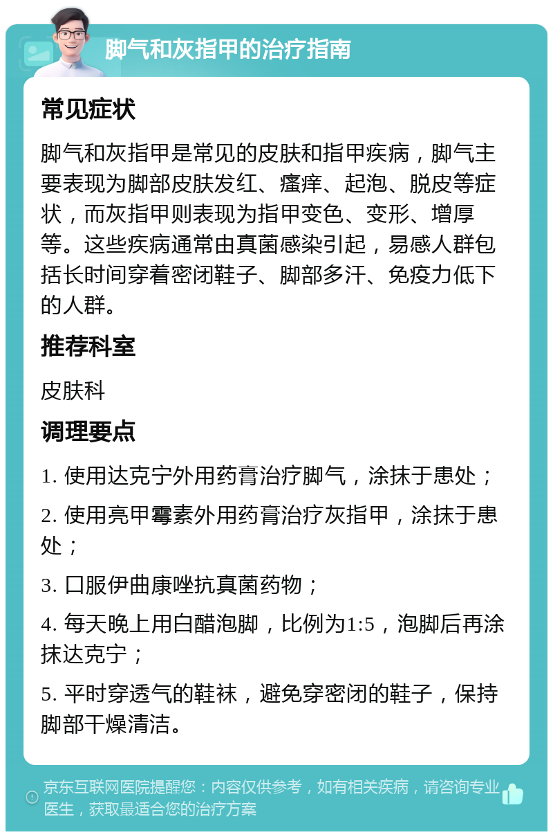 脚气和灰指甲的治疗指南 常见症状 脚气和灰指甲是常见的皮肤和指甲疾病，脚气主要表现为脚部皮肤发红、瘙痒、起泡、脱皮等症状，而灰指甲则表现为指甲变色、变形、增厚等。这些疾病通常由真菌感染引起，易感人群包括长时间穿着密闭鞋子、脚部多汗、免疫力低下的人群。 推荐科室 皮肤科 调理要点 1. 使用达克宁外用药膏治疗脚气，涂抹于患处； 2. 使用亮甲霉素外用药膏治疗灰指甲，涂抹于患处； 3. 口服伊曲康唑抗真菌药物； 4. 每天晚上用白醋泡脚，比例为1:5，泡脚后再涂抹达克宁； 5. 平时穿透气的鞋袜，避免穿密闭的鞋子，保持脚部干燥清洁。