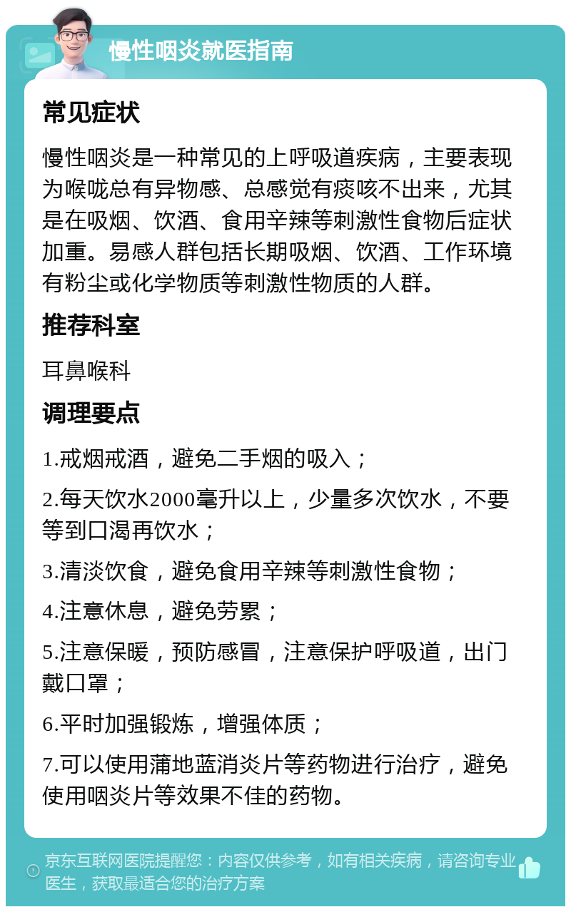 慢性咽炎就医指南 常见症状 慢性咽炎是一种常见的上呼吸道疾病，主要表现为喉咙总有异物感、总感觉有痰咳不出来，尤其是在吸烟、饮酒、食用辛辣等刺激性食物后症状加重。易感人群包括长期吸烟、饮酒、工作环境有粉尘或化学物质等刺激性物质的人群。 推荐科室 耳鼻喉科 调理要点 1.戒烟戒酒，避免二手烟的吸入； 2.每天饮水2000毫升以上，少量多次饮水，不要等到口渴再饮水； 3.清淡饮食，避免食用辛辣等刺激性食物； 4.注意休息，避免劳累； 5.注意保暖，预防感冒，注意保护呼吸道，出门戴口罩； 6.平时加强锻炼，增强体质； 7.可以使用蒲地蓝消炎片等药物进行治疗，避免使用咽炎片等效果不佳的药物。