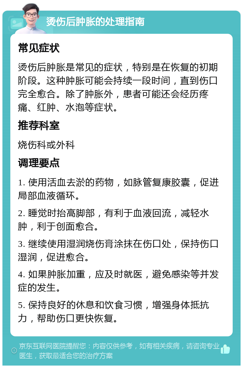 烫伤后肿胀的处理指南 常见症状 烫伤后肿胀是常见的症状，特别是在恢复的初期阶段。这种肿胀可能会持续一段时间，直到伤口完全愈合。除了肿胀外，患者可能还会经历疼痛、红肿、水泡等症状。 推荐科室 烧伤科或外科 调理要点 1. 使用活血去淤的药物，如脉管复康胶囊，促进局部血液循环。 2. 睡觉时抬高脚部，有利于血液回流，减轻水肿，利于创面愈合。 3. 继续使用湿润烧伤膏涂抹在伤口处，保持伤口湿润，促进愈合。 4. 如果肿胀加重，应及时就医，避免感染等并发症的发生。 5. 保持良好的休息和饮食习惯，增强身体抵抗力，帮助伤口更快恢复。