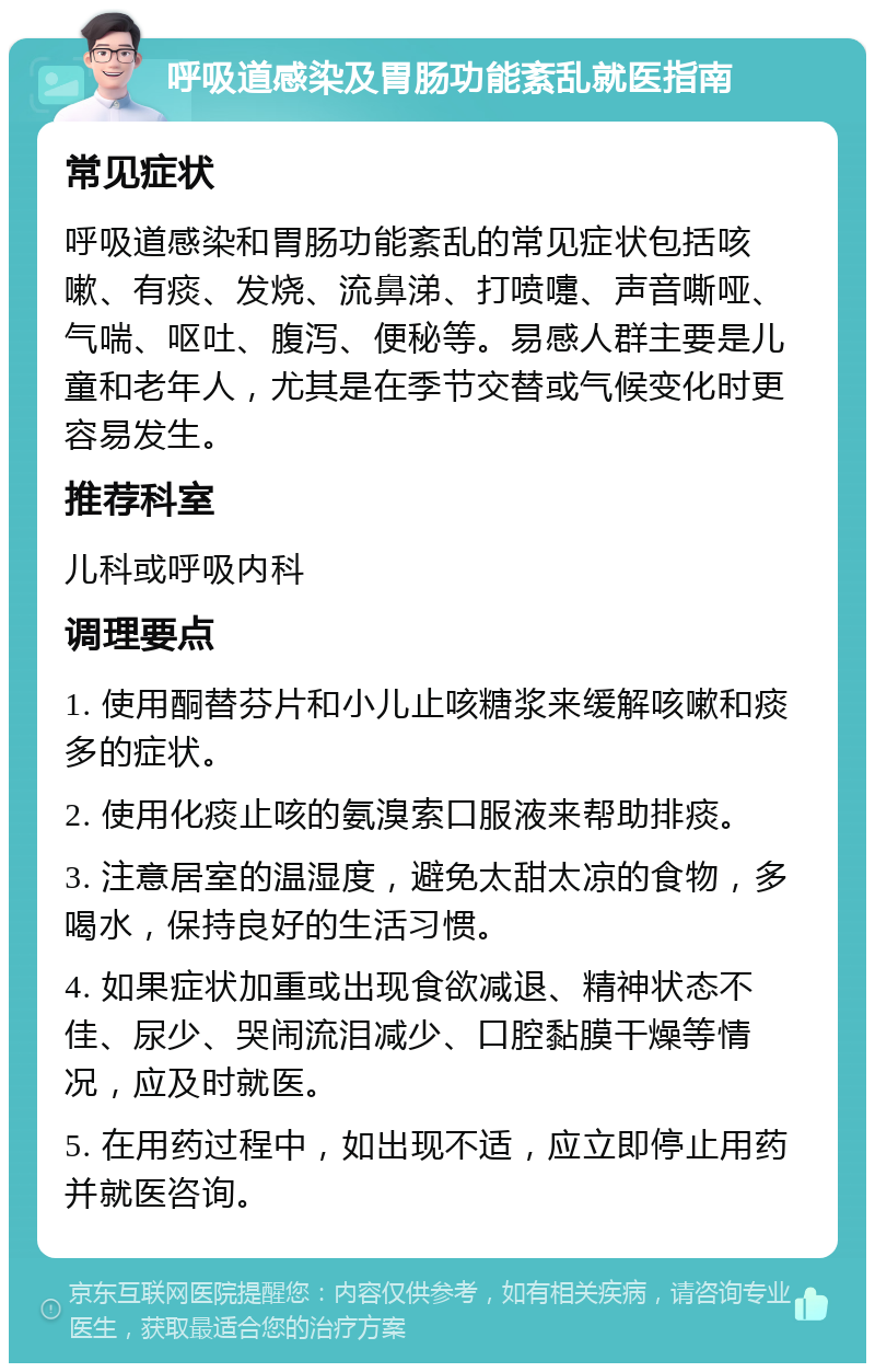 呼吸道感染及胃肠功能紊乱就医指南 常见症状 呼吸道感染和胃肠功能紊乱的常见症状包括咳嗽、有痰、发烧、流鼻涕、打喷嚏、声音嘶哑、气喘、呕吐、腹泻、便秘等。易感人群主要是儿童和老年人，尤其是在季节交替或气候变化时更容易发生。 推荐科室 儿科或呼吸内科 调理要点 1. 使用酮替芬片和小儿止咳糖浆来缓解咳嗽和痰多的症状。 2. 使用化痰止咳的氨溴索口服液来帮助排痰。 3. 注意居室的温湿度，避免太甜太凉的食物，多喝水，保持良好的生活习惯。 4. 如果症状加重或出现食欲减退、精神状态不佳、尿少、哭闹流泪减少、口腔黏膜干燥等情况，应及时就医。 5. 在用药过程中，如出现不适，应立即停止用药并就医咨询。