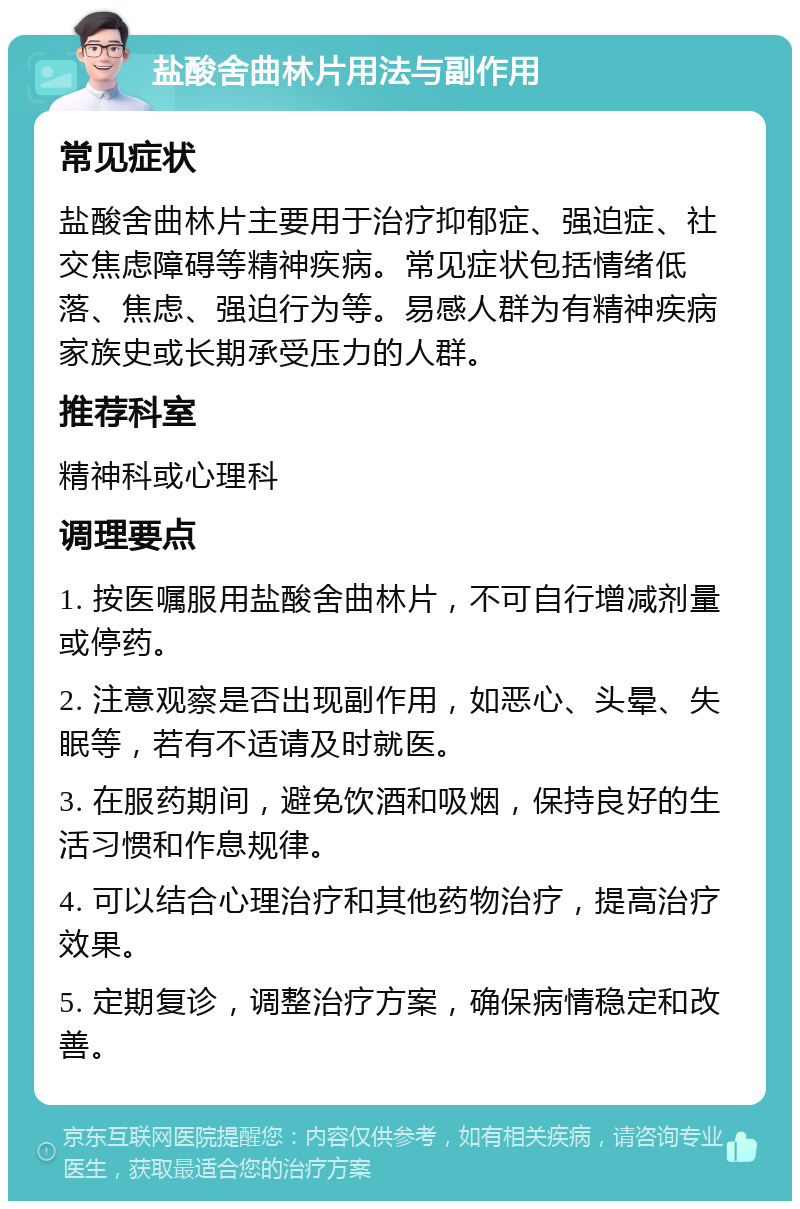 盐酸舍曲林片用法与副作用 常见症状 盐酸舍曲林片主要用于治疗抑郁症、强迫症、社交焦虑障碍等精神疾病。常见症状包括情绪低落、焦虑、强迫行为等。易感人群为有精神疾病家族史或长期承受压力的人群。 推荐科室 精神科或心理科 调理要点 1. 按医嘱服用盐酸舍曲林片，不可自行增减剂量或停药。 2. 注意观察是否出现副作用，如恶心、头晕、失眠等，若有不适请及时就医。 3. 在服药期间，避免饮酒和吸烟，保持良好的生活习惯和作息规律。 4. 可以结合心理治疗和其他药物治疗，提高治疗效果。 5. 定期复诊，调整治疗方案，确保病情稳定和改善。