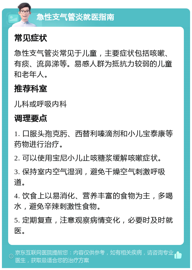 急性支气管炎就医指南 常见症状 急性支气管炎常见于儿童，主要症状包括咳嗽、有痰、流鼻涕等。易感人群为抵抗力较弱的儿童和老年人。 推荐科室 儿科或呼吸内科 调理要点 1. 口服头孢克肟、西替利嗪滴剂和小儿宝泰康等药物进行治疗。 2. 可以使用宝尼小儿止咳糖浆缓解咳嗽症状。 3. 保持室内空气湿润，避免干燥空气刺激呼吸道。 4. 饮食上以易消化、营养丰富的食物为主，多喝水，避免辛辣刺激性食物。 5. 定期复查，注意观察病情变化，必要时及时就医。