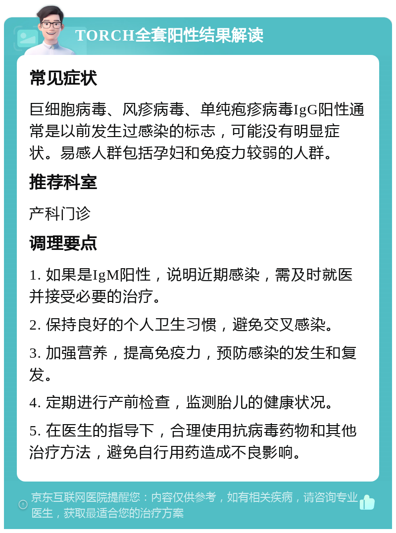 TORCH全套阳性结果解读 常见症状 巨细胞病毒、风疹病毒、单纯疱疹病毒IgG阳性通常是以前发生过感染的标志，可能没有明显症状。易感人群包括孕妇和免疫力较弱的人群。 推荐科室 产科门诊 调理要点 1. 如果是IgM阳性，说明近期感染，需及时就医并接受必要的治疗。 2. 保持良好的个人卫生习惯，避免交叉感染。 3. 加强营养，提高免疫力，预防感染的发生和复发。 4. 定期进行产前检查，监测胎儿的健康状况。 5. 在医生的指导下，合理使用抗病毒药物和其他治疗方法，避免自行用药造成不良影响。