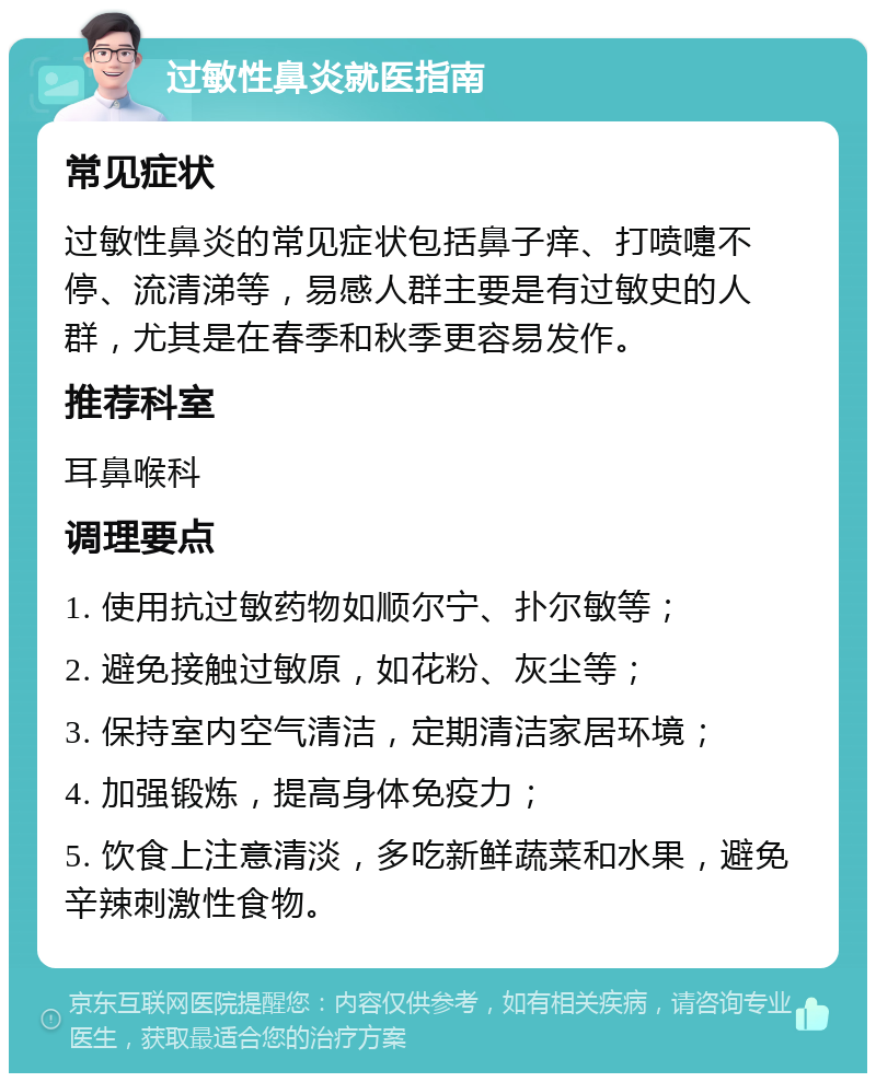 过敏性鼻炎就医指南 常见症状 过敏性鼻炎的常见症状包括鼻子痒、打喷嚏不停、流清涕等，易感人群主要是有过敏史的人群，尤其是在春季和秋季更容易发作。 推荐科室 耳鼻喉科 调理要点 1. 使用抗过敏药物如顺尔宁、扑尔敏等； 2. 避免接触过敏原，如花粉、灰尘等； 3. 保持室内空气清洁，定期清洁家居环境； 4. 加强锻炼，提高身体免疫力； 5. 饮食上注意清淡，多吃新鲜蔬菜和水果，避免辛辣刺激性食物。