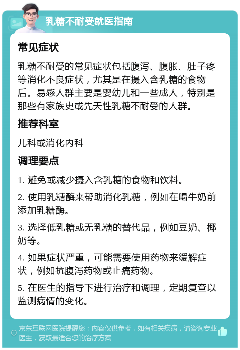 乳糖不耐受就医指南 常见症状 乳糖不耐受的常见症状包括腹泻、腹胀、肚子疼等消化不良症状，尤其是在摄入含乳糖的食物后。易感人群主要是婴幼儿和一些成人，特别是那些有家族史或先天性乳糖不耐受的人群。 推荐科室 儿科或消化内科 调理要点 1. 避免或减少摄入含乳糖的食物和饮料。 2. 使用乳糖酶来帮助消化乳糖，例如在喝牛奶前添加乳糖酶。 3. 选择低乳糖或无乳糖的替代品，例如豆奶、椰奶等。 4. 如果症状严重，可能需要使用药物来缓解症状，例如抗腹泻药物或止痛药物。 5. 在医生的指导下进行治疗和调理，定期复查以监测病情的变化。