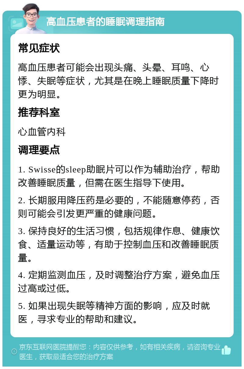 高血压患者的睡眠调理指南 常见症状 高血压患者可能会出现头痛、头晕、耳鸣、心悸、失眠等症状，尤其是在晚上睡眠质量下降时更为明显。 推荐科室 心血管内科 调理要点 1. Swisse的sleep助眠片可以作为辅助治疗，帮助改善睡眠质量，但需在医生指导下使用。 2. 长期服用降压药是必要的，不能随意停药，否则可能会引发更严重的健康问题。 3. 保持良好的生活习惯，包括规律作息、健康饮食、适量运动等，有助于控制血压和改善睡眠质量。 4. 定期监测血压，及时调整治疗方案，避免血压过高或过低。 5. 如果出现失眠等精神方面的影响，应及时就医，寻求专业的帮助和建议。