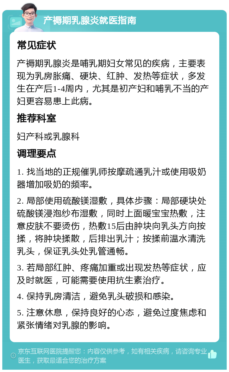 产褥期乳腺炎就医指南 常见症状 产褥期乳腺炎是哺乳期妇女常见的疾病，主要表现为乳房胀痛、硬块、红肿、发热等症状，多发生在产后1-4周内，尤其是初产妇和哺乳不当的产妇更容易患上此病。 推荐科室 妇产科或乳腺科 调理要点 1. 找当地的正规催乳师按摩疏通乳汁或使用吸奶器增加吸奶的频率。 2. 局部使用硫酸镁湿敷，具体步骤：局部硬块处硫酸镁浸泡纱布湿敷，同时上面暖宝宝热敷，注意皮肤不要烫伤，热敷15后由肿块向乳头方向按揉，将肿块揉散，后排出乳汁；按揉前温水清洗乳头，保证乳头处乳管通畅。 3. 若局部红肿、疼痛加重或出现发热等症状，应及时就医，可能需要使用抗生素治疗。 4. 保持乳房清洁，避免乳头破损和感染。 5. 注意休息，保持良好的心态，避免过度焦虑和紧张情绪对乳腺的影响。