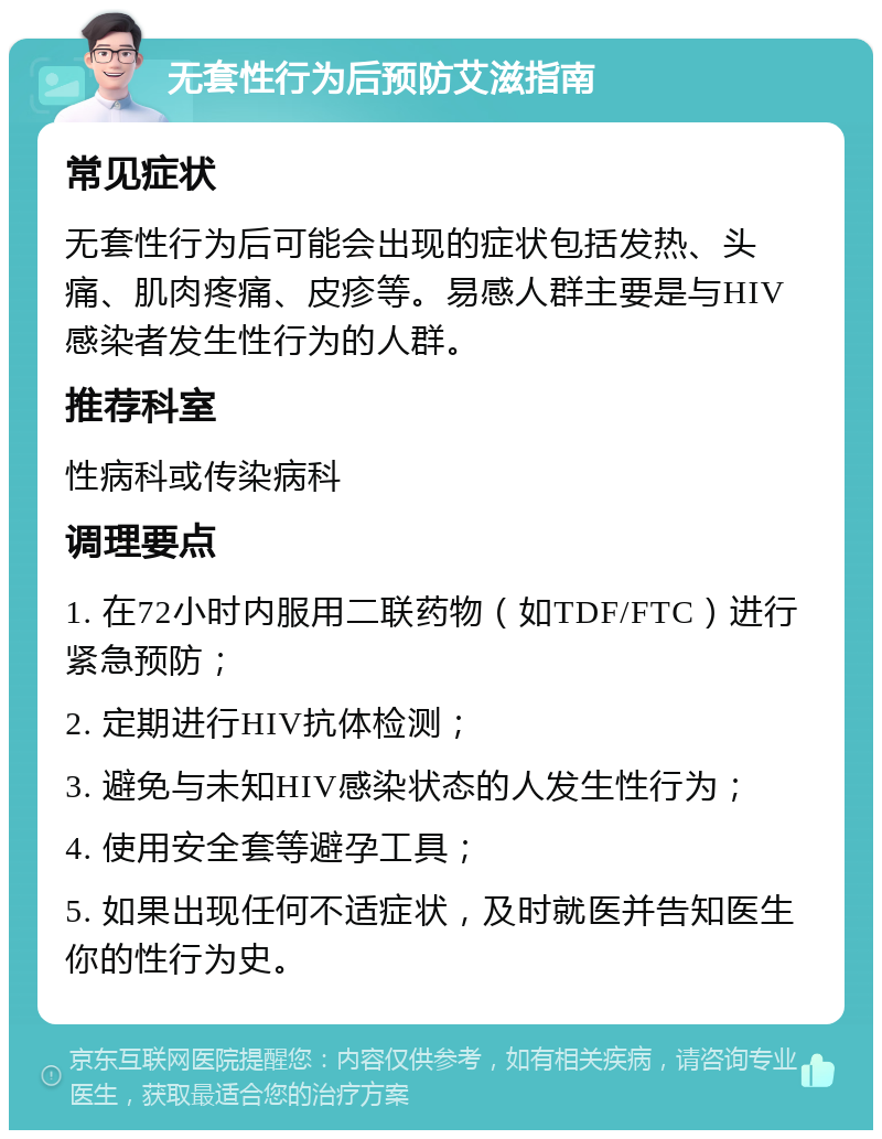 无套性行为后预防艾滋指南 常见症状 无套性行为后可能会出现的症状包括发热、头痛、肌肉疼痛、皮疹等。易感人群主要是与HIV感染者发生性行为的人群。 推荐科室 性病科或传染病科 调理要点 1. 在72小时内服用二联药物（如TDF/FTC）进行紧急预防； 2. 定期进行HIV抗体检测； 3. 避免与未知HIV感染状态的人发生性行为； 4. 使用安全套等避孕工具； 5. 如果出现任何不适症状，及时就医并告知医生你的性行为史。