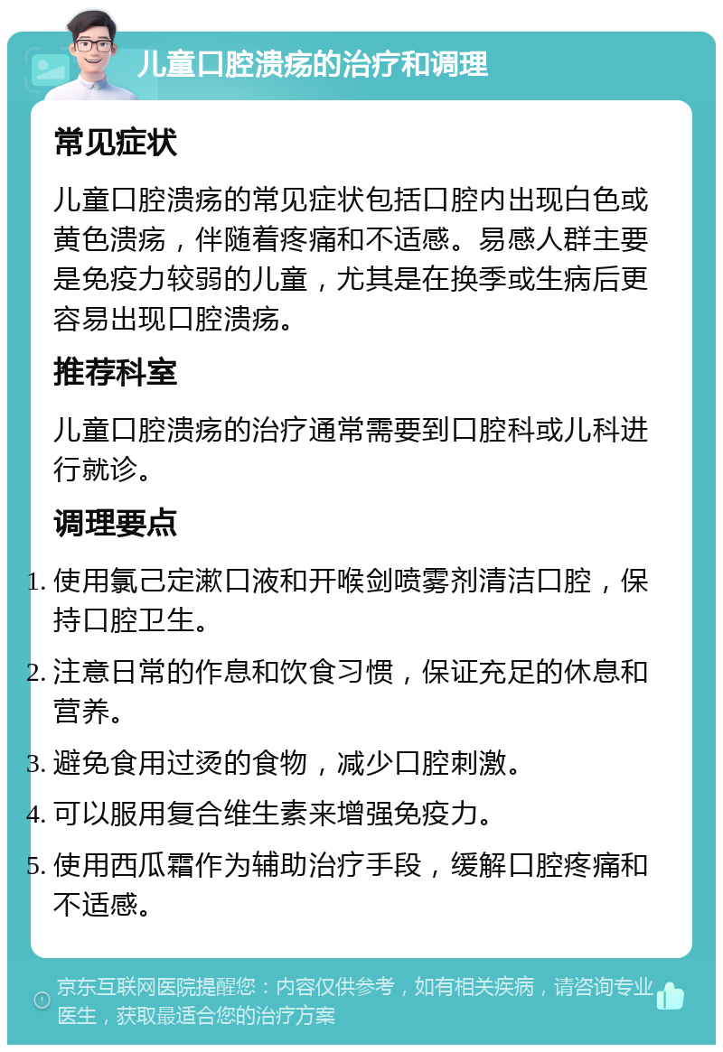 儿童口腔溃疡的治疗和调理 常见症状 儿童口腔溃疡的常见症状包括口腔内出现白色或黄色溃疡，伴随着疼痛和不适感。易感人群主要是免疫力较弱的儿童，尤其是在换季或生病后更容易出现口腔溃疡。 推荐科室 儿童口腔溃疡的治疗通常需要到口腔科或儿科进行就诊。 调理要点 使用氯己定漱口液和开喉剑喷雾剂清洁口腔，保持口腔卫生。 注意日常的作息和饮食习惯，保证充足的休息和营养。 避免食用过烫的食物，减少口腔刺激。 可以服用复合维生素来增强免疫力。 使用西瓜霜作为辅助治疗手段，缓解口腔疼痛和不适感。