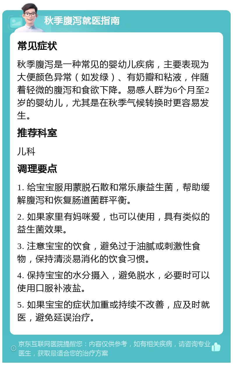 秋季腹泻就医指南 常见症状 秋季腹泻是一种常见的婴幼儿疾病，主要表现为大便颜色异常（如发绿）、有奶瓣和粘液，伴随着轻微的腹泻和食欲下降。易感人群为6个月至2岁的婴幼儿，尤其是在秋季气候转换时更容易发生。 推荐科室 儿科 调理要点 1. 给宝宝服用蒙脱石散和常乐康益生菌，帮助缓解腹泻和恢复肠道菌群平衡。 2. 如果家里有妈咪爱，也可以使用，具有类似的益生菌效果。 3. 注意宝宝的饮食，避免过于油腻或刺激性食物，保持清淡易消化的饮食习惯。 4. 保持宝宝的水分摄入，避免脱水，必要时可以使用口服补液盐。 5. 如果宝宝的症状加重或持续不改善，应及时就医，避免延误治疗。