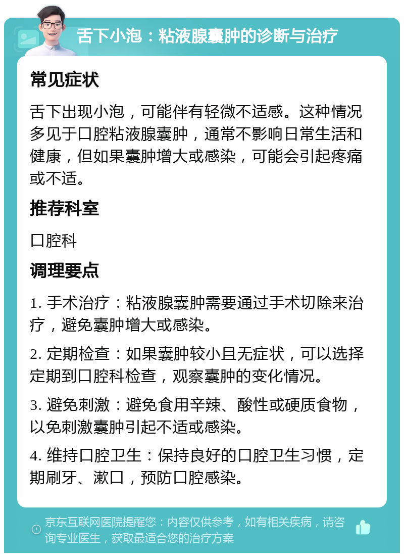 舌下小泡：粘液腺囊肿的诊断与治疗 常见症状 舌下出现小泡，可能伴有轻微不适感。这种情况多见于口腔粘液腺囊肿，通常不影响日常生活和健康，但如果囊肿增大或感染，可能会引起疼痛或不适。 推荐科室 口腔科 调理要点 1. 手术治疗：粘液腺囊肿需要通过手术切除来治疗，避免囊肿增大或感染。 2. 定期检查：如果囊肿较小且无症状，可以选择定期到口腔科检查，观察囊肿的变化情况。 3. 避免刺激：避免食用辛辣、酸性或硬质食物，以免刺激囊肿引起不适或感染。 4. 维持口腔卫生：保持良好的口腔卫生习惯，定期刷牙、漱口，预防口腔感染。