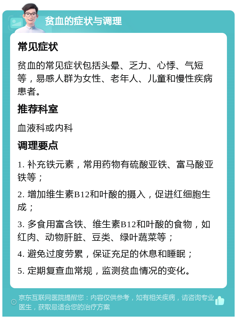 贫血的症状与调理 常见症状 贫血的常见症状包括头晕、乏力、心悸、气短等，易感人群为女性、老年人、儿童和慢性疾病患者。 推荐科室 血液科或内科 调理要点 1. 补充铁元素，常用药物有硫酸亚铁、富马酸亚铁等； 2. 增加维生素B12和叶酸的摄入，促进红细胞生成； 3. 多食用富含铁、维生素B12和叶酸的食物，如红肉、动物肝脏、豆类、绿叶蔬菜等； 4. 避免过度劳累，保证充足的休息和睡眠； 5. 定期复查血常规，监测贫血情况的变化。