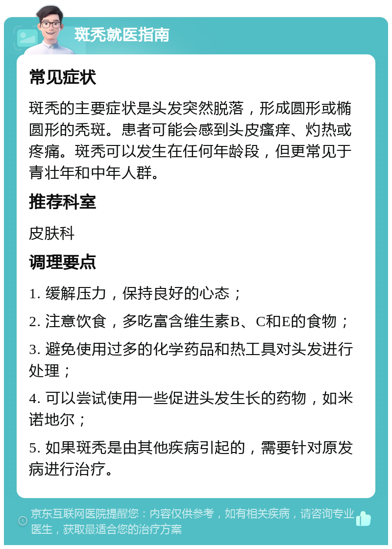 斑秃就医指南 常见症状 斑秃的主要症状是头发突然脱落，形成圆形或椭圆形的秃斑。患者可能会感到头皮瘙痒、灼热或疼痛。斑秃可以发生在任何年龄段，但更常见于青壮年和中年人群。 推荐科室 皮肤科 调理要点 1. 缓解压力，保持良好的心态； 2. 注意饮食，多吃富含维生素B、C和E的食物； 3. 避免使用过多的化学药品和热工具对头发进行处理； 4. 可以尝试使用一些促进头发生长的药物，如米诺地尔； 5. 如果斑秃是由其他疾病引起的，需要针对原发病进行治疗。