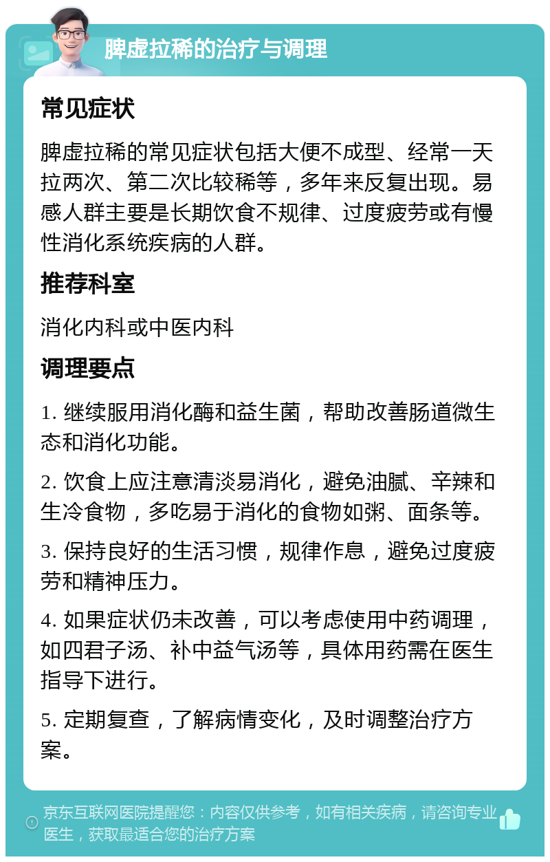 脾虚拉稀的治疗与调理 常见症状 脾虚拉稀的常见症状包括大便不成型、经常一天拉两次、第二次比较稀等，多年来反复出现。易感人群主要是长期饮食不规律、过度疲劳或有慢性消化系统疾病的人群。 推荐科室 消化内科或中医内科 调理要点 1. 继续服用消化酶和益生菌，帮助改善肠道微生态和消化功能。 2. 饮食上应注意清淡易消化，避免油腻、辛辣和生冷食物，多吃易于消化的食物如粥、面条等。 3. 保持良好的生活习惯，规律作息，避免过度疲劳和精神压力。 4. 如果症状仍未改善，可以考虑使用中药调理，如四君子汤、补中益气汤等，具体用药需在医生指导下进行。 5. 定期复查，了解病情变化，及时调整治疗方案。