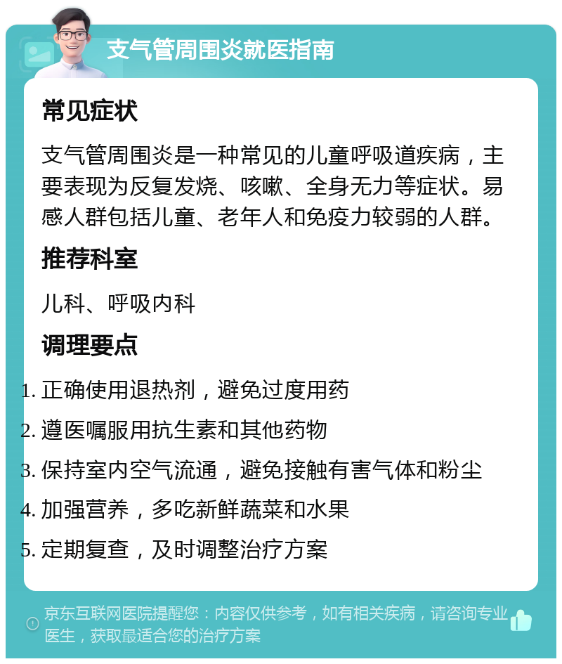 支气管周围炎就医指南 常见症状 支气管周围炎是一种常见的儿童呼吸道疾病，主要表现为反复发烧、咳嗽、全身无力等症状。易感人群包括儿童、老年人和免疫力较弱的人群。 推荐科室 儿科、呼吸内科 调理要点 正确使用退热剂，避免过度用药 遵医嘱服用抗生素和其他药物 保持室内空气流通，避免接触有害气体和粉尘 加强营养，多吃新鲜蔬菜和水果 定期复查，及时调整治疗方案